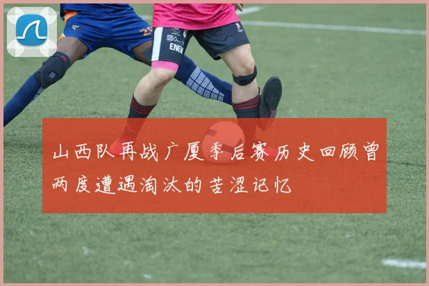 山西队再战广厦季后赛历史回顾曾两度遭遇淘汰的苦涩记忆