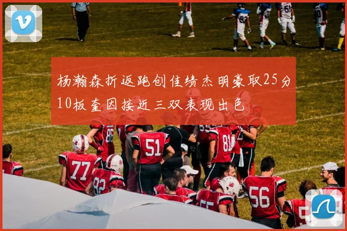 杨瀚森折返跑创佳绩杰明豪取25分10板奎因接近三双表现出色