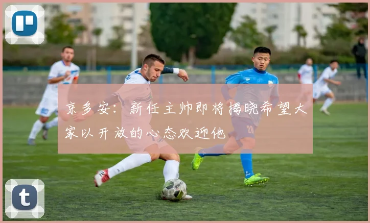 京多安：新任主帅即将揭晓希望大家以开放的心态欢迎他
