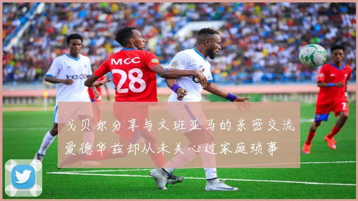 戈贝尔分享与文班亚马的亲密交流爱德华兹却从未关心过家庭琐事