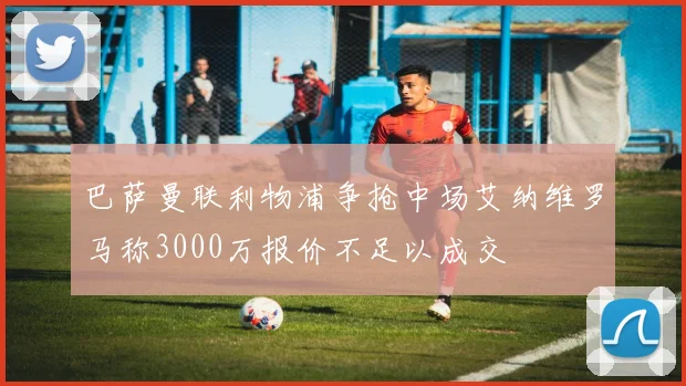 巴萨曼联利物浦争抢中场艾纳维罗马称3000万报价不足以成交