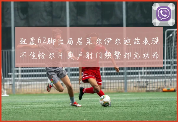 狂轰62脚出局居莱尔伊尔迪兹表现不佳恰尔汗奥卢射门频繁却无功而返