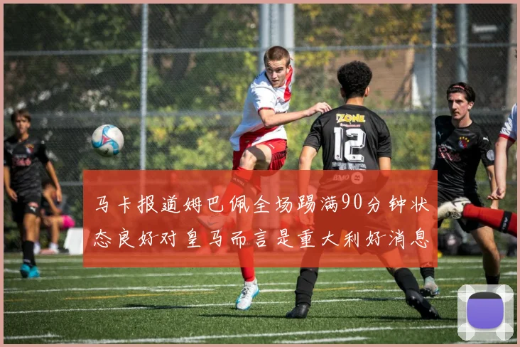 马卡报道姆巴佩全场踢满90分钟状态良好对皇马而言是重大利好消息