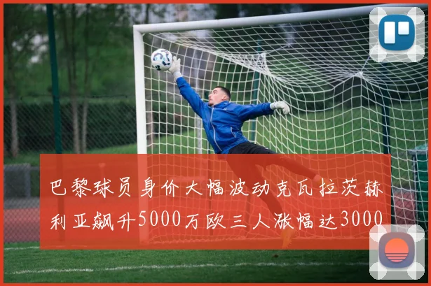 巴黎球员身价大幅波动克瓦拉茨赫利亚飙升5000万欧三人涨幅达3000万欧