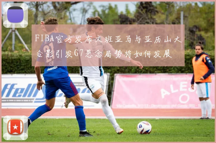 FIBA官方发布文班亚马与亚历山大合影引发G7悬念局势将如何发展