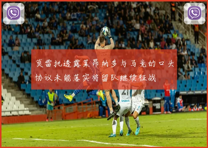 莫雷托透露莱昂纳多与马竞的口头协议未能落实将留队继续征战