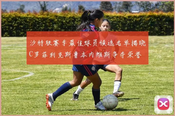 沙特联赛季最佳球员候选名单揭晓C罗菲利克斯鲁本内维斯争夺荣誉
