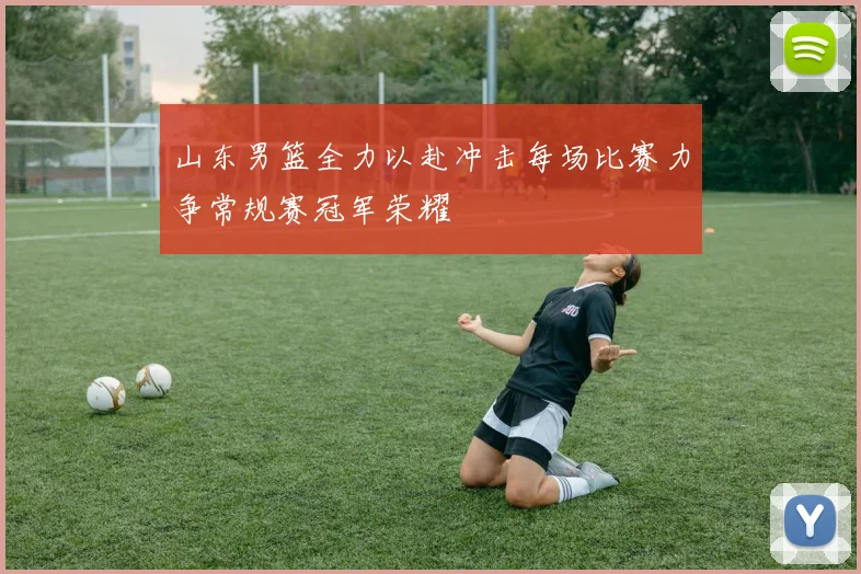 山东男篮全力以赴冲击每场比赛力争常规赛冠军荣耀