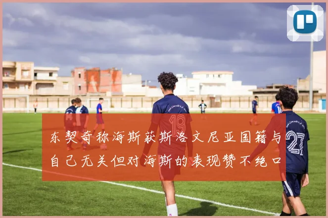 东契奇称海斯获斯洛文尼亚国籍与自己无关但对海斯的表现赞不绝口