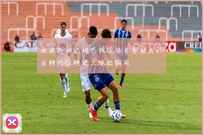 坎波斯回忆姆巴佩现场考察经历20分钟内惊艳进三球的瞬间