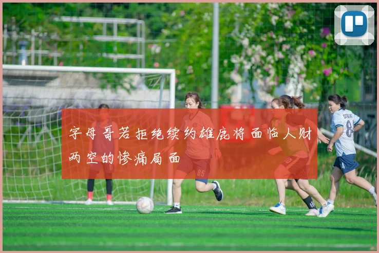字母哥若拒绝续约雄鹿将面临人财两空的惨痛局面