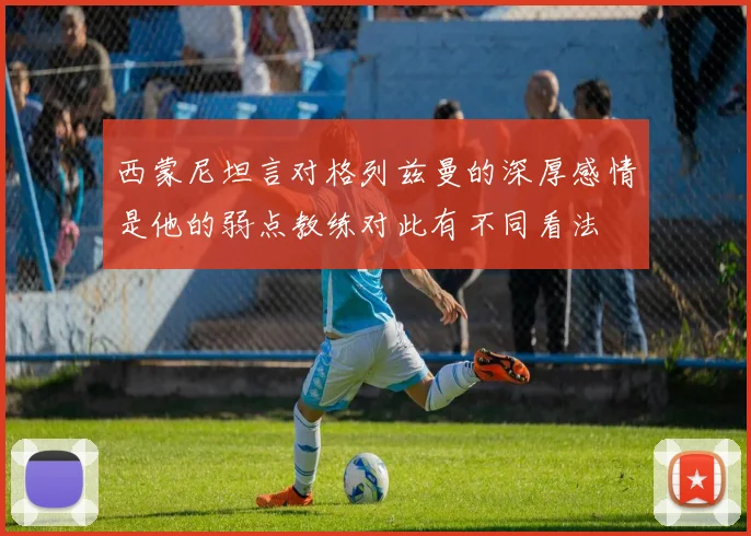 西蒙尼坦言对格列兹曼的深厚感情是他的弱点教练对此有不同看法
