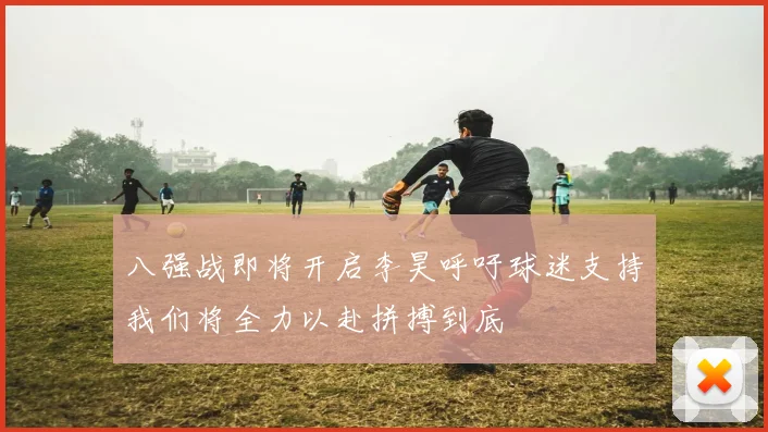 八强战即将开启李昊呼吁球迷支持我们将全力以赴拼搏到底