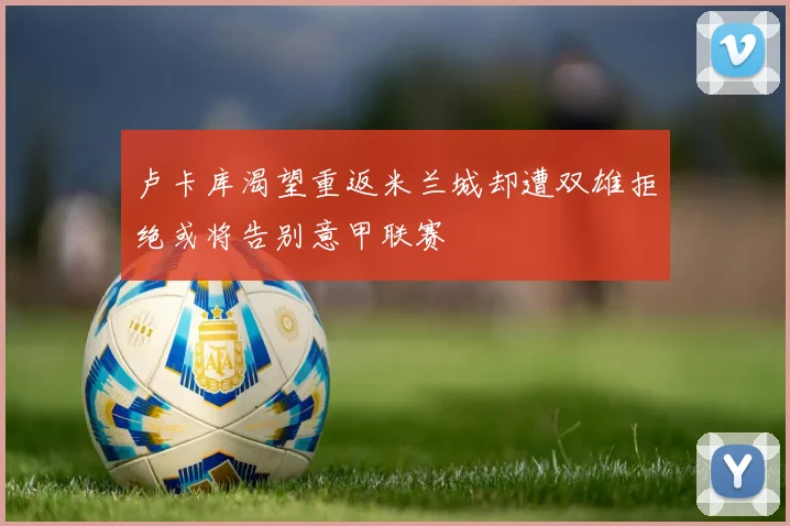 卢卡库渴望重返米兰城却遭双雄拒绝或将告别意甲联赛