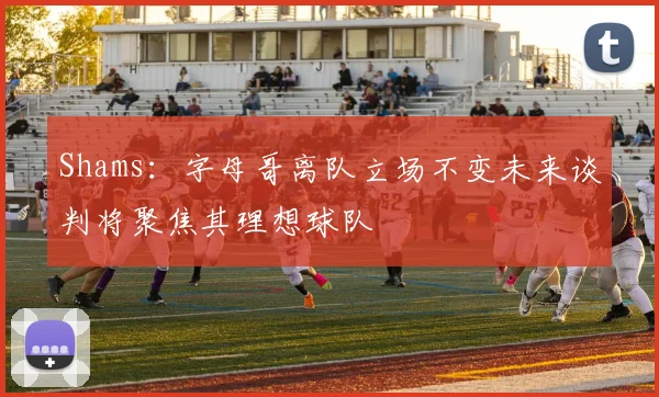 Shams：字母哥离队立场不变未来谈判将聚焦其理想球队