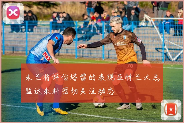 米兰将评估塔雷的表现亚特兰大总监达米科密切关注动态