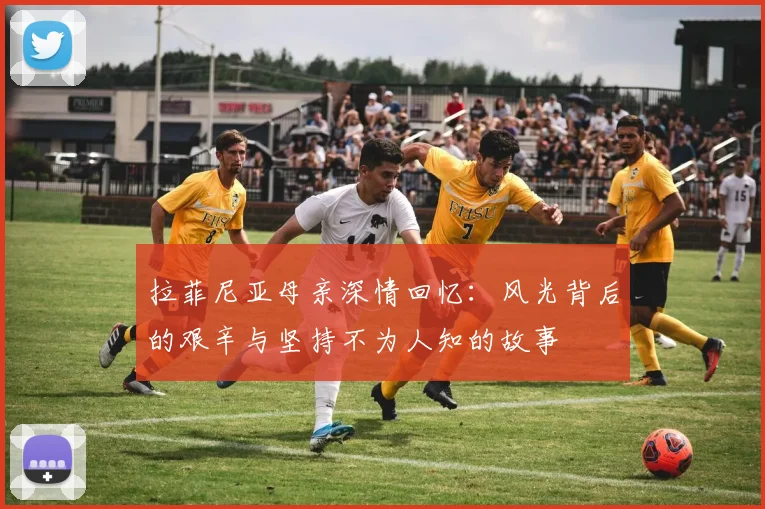 拉菲尼亚母亲深情回忆：风光背后的艰辛与坚持不为人知的故事
